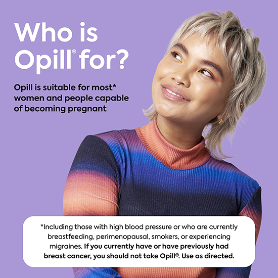 Opill® Daily Oral Contraceptive is suitable for most women and people capable of becoming pregnant.     *Do not use Opill® if you have or ever had breast cancer. See Opill® label for list of warnings.